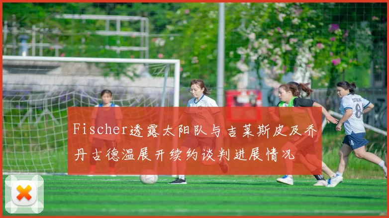 Fischer透露太阳队与吉莱斯皮及乔丹古德温展开续约谈判进展情况