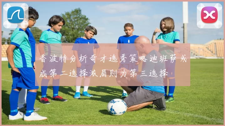 香波特分析奇才选秀策略迪班萨或成第二选择浓眉则为第三选择