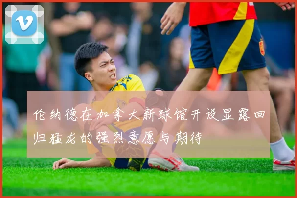 伦纳德在加拿大新球馆开设显露回归猛龙的强烈意愿与期待