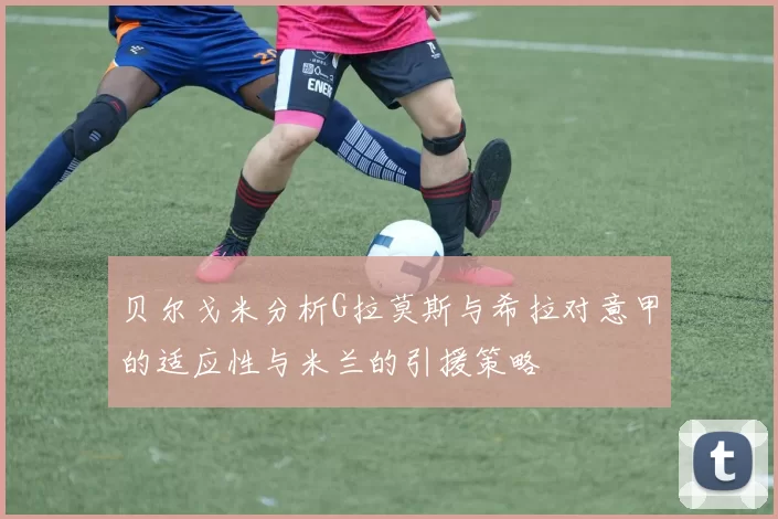 贝尔戈米分析G拉莫斯与希拉对意甲的适应性与米兰的引援策略