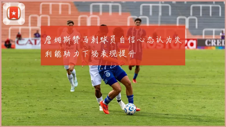 詹姆斯赞马刺球员自信心态认为失利能助力下场表现提升