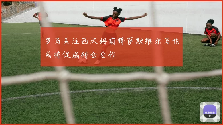 罗马关注西汉姆前锋萨默维尔马伦或将促成转会合作