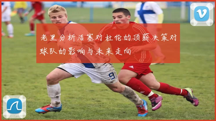 老里分析活塞对杜伦的顶薪决策对球队的影响与未来走向