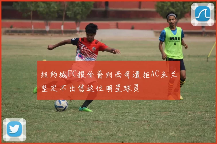 纽约城FC报价普利西奇遭拒AC米兰坚定不出售这位明星球员