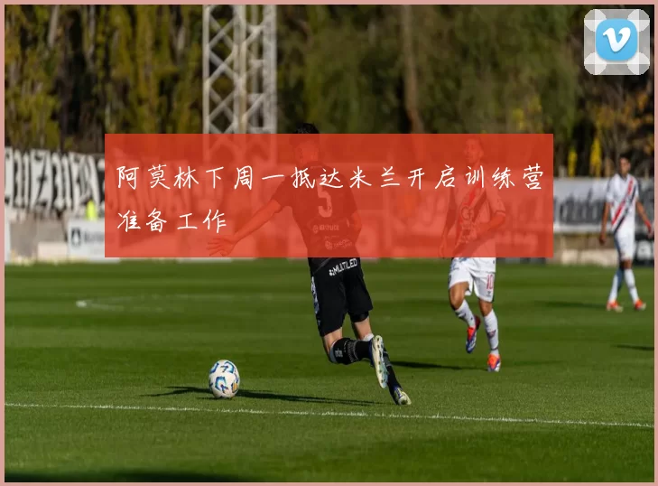 阿莫林下周一抵达米兰开启训练营准备工作