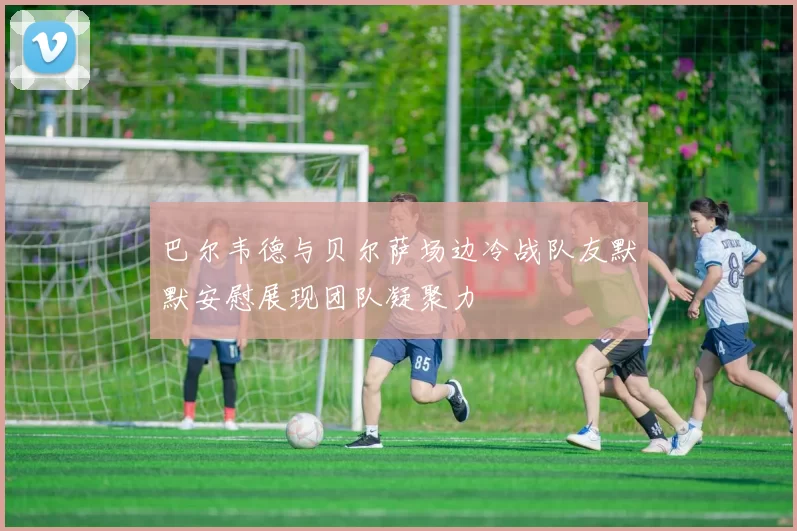 巴尔韦德与贝尔萨场边冷战队友默默安慰展现团队凝聚力