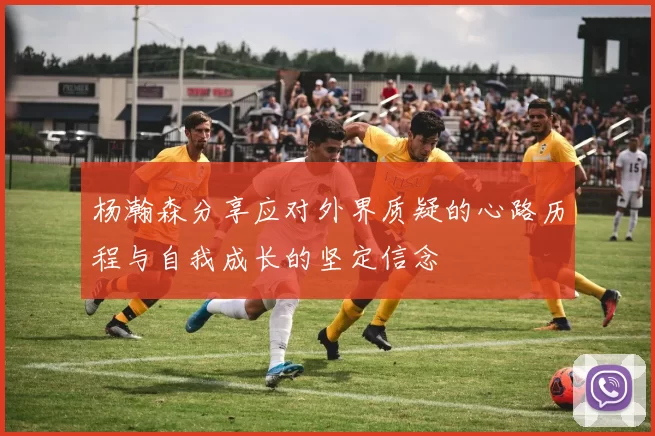 杨瀚森分享应对外界质疑的心路历程与自我成长的坚定信念